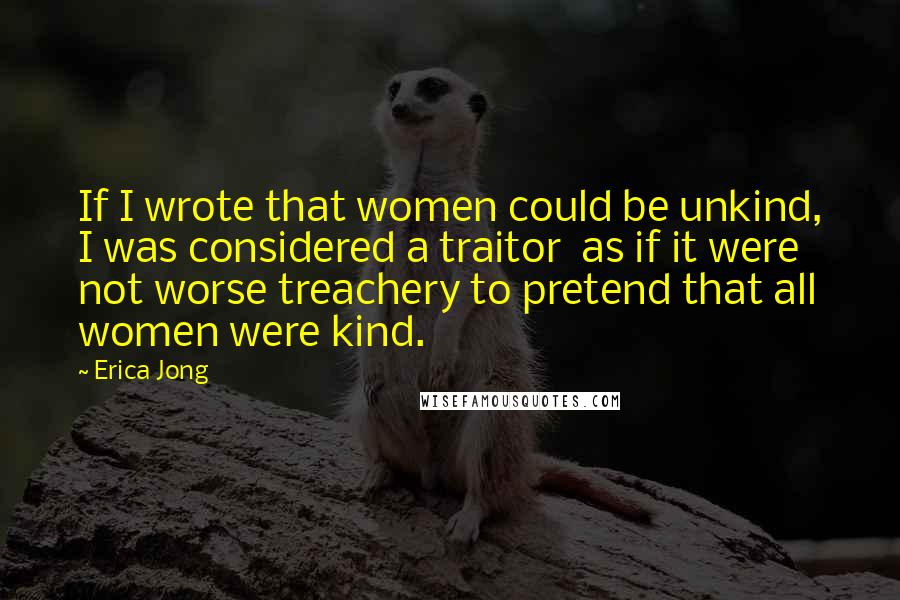Erica Jong Quotes: If I wrote that women could be unkind, I was considered a traitor as if it were not worse treachery to pretend that all women were kind.