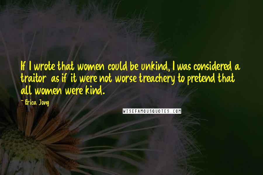 Erica Jong Quotes: If I wrote that women could be unkind, I was considered a traitor as if it were not worse treachery to pretend that all women were kind.