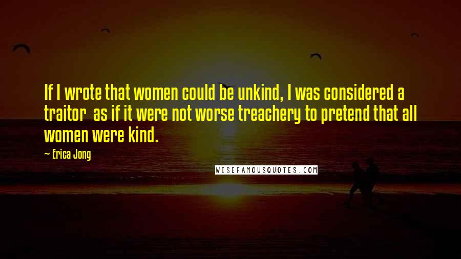 Erica Jong Quotes: If I wrote that women could be unkind, I was considered a traitor as if it were not worse treachery to pretend that all women were kind.