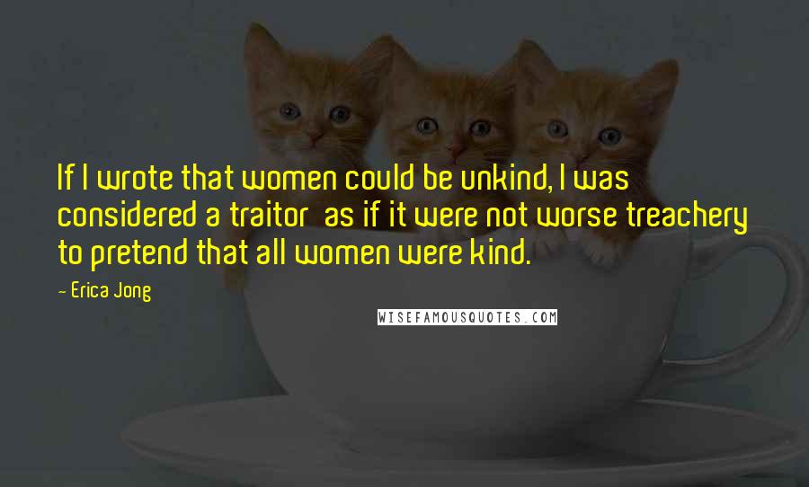 Erica Jong Quotes: If I wrote that women could be unkind, I was considered a traitor as if it were not worse treachery to pretend that all women were kind.