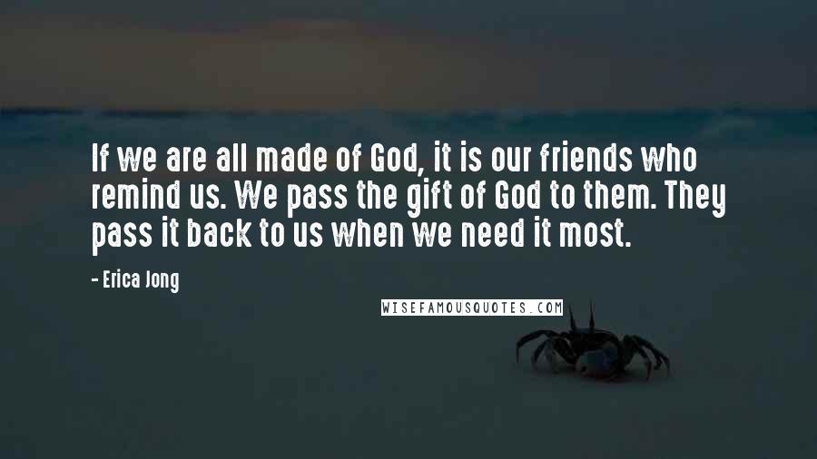 Erica Jong Quotes: If we are all made of God, it is our friends who remind us. We pass the gift of God to them. They pass it back to us when we need it most.