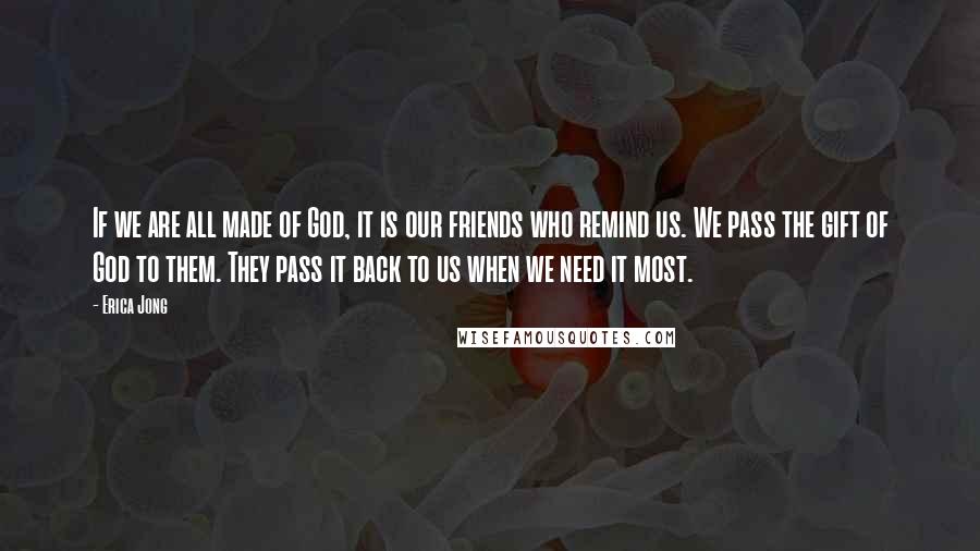 Erica Jong Quotes: If we are all made of God, it is our friends who remind us. We pass the gift of God to them. They pass it back to us when we need it most.