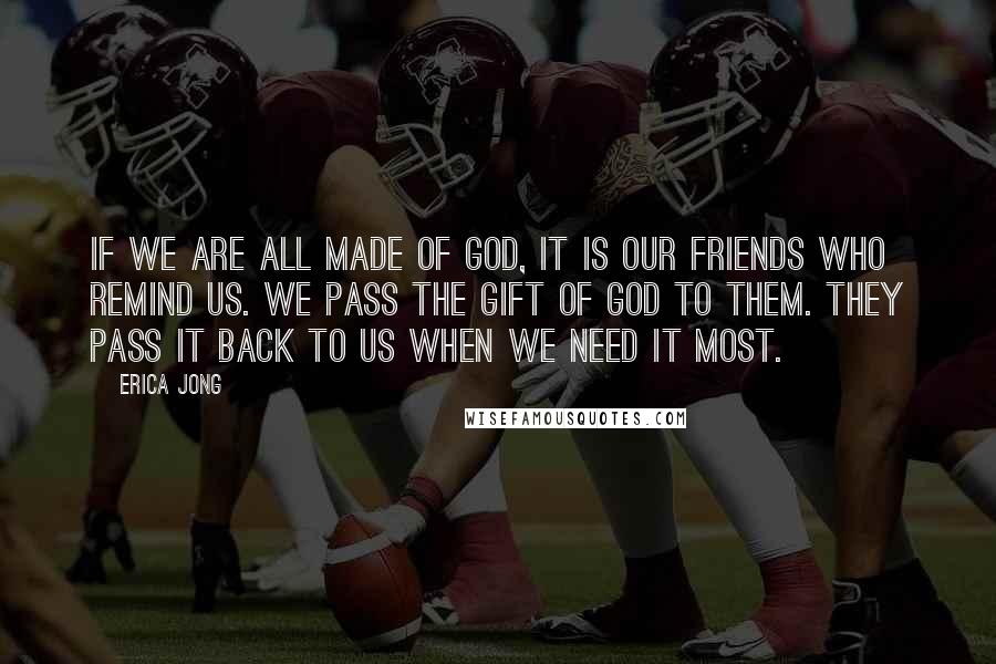 Erica Jong Quotes: If we are all made of God, it is our friends who remind us. We pass the gift of God to them. They pass it back to us when we need it most.