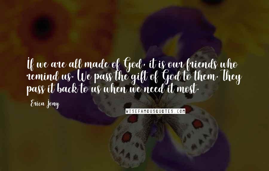 Erica Jong Quotes: If we are all made of God, it is our friends who remind us. We pass the gift of God to them. They pass it back to us when we need it most.
