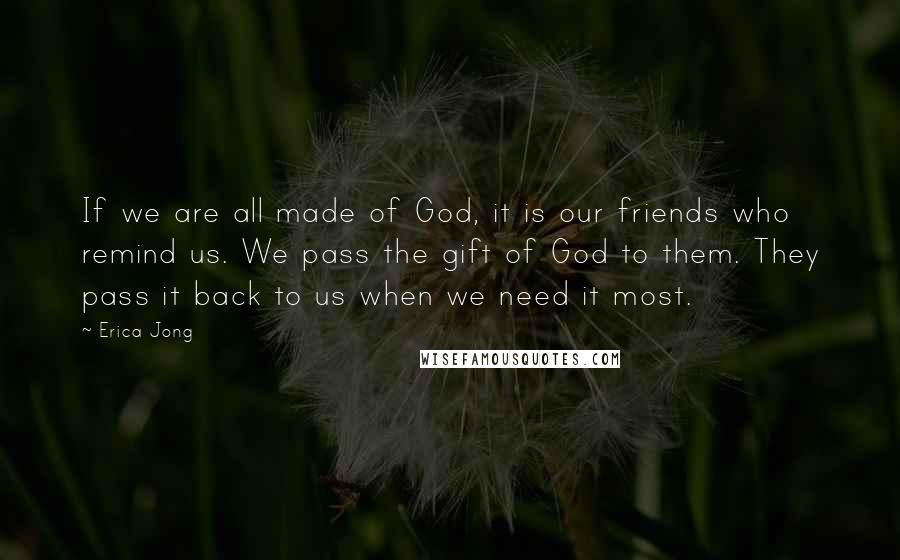 Erica Jong Quotes: If we are all made of God, it is our friends who remind us. We pass the gift of God to them. They pass it back to us when we need it most.