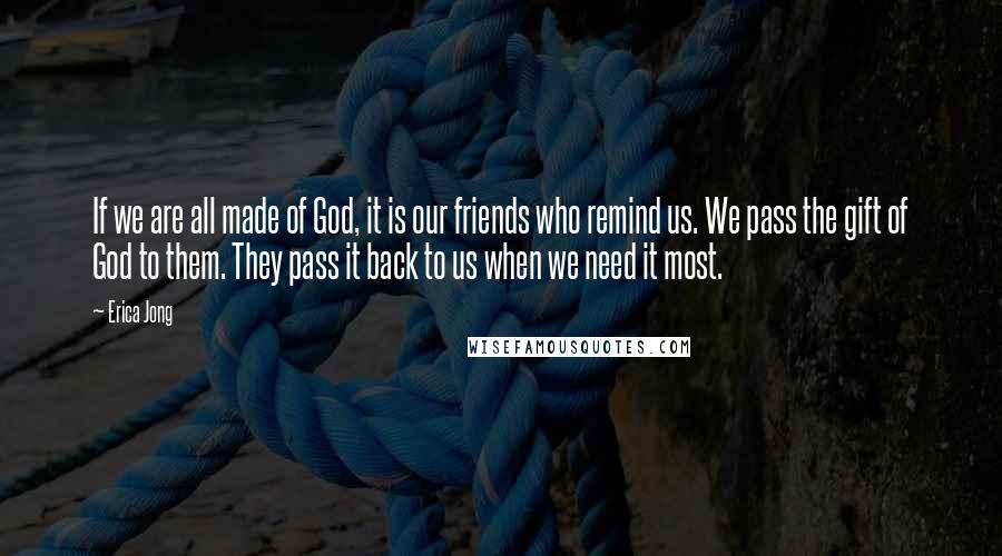 Erica Jong Quotes: If we are all made of God, it is our friends who remind us. We pass the gift of God to them. They pass it back to us when we need it most.