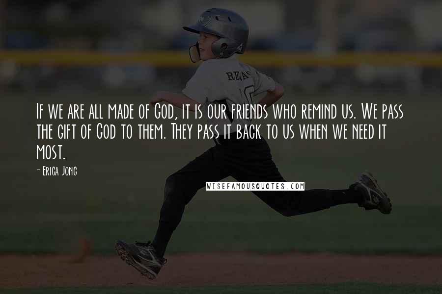 Erica Jong Quotes: If we are all made of God, it is our friends who remind us. We pass the gift of God to them. They pass it back to us when we need it most.