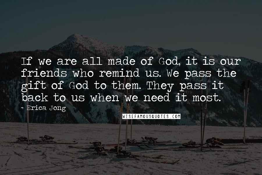 Erica Jong Quotes: If we are all made of God, it is our friends who remind us. We pass the gift of God to them. They pass it back to us when we need it most.