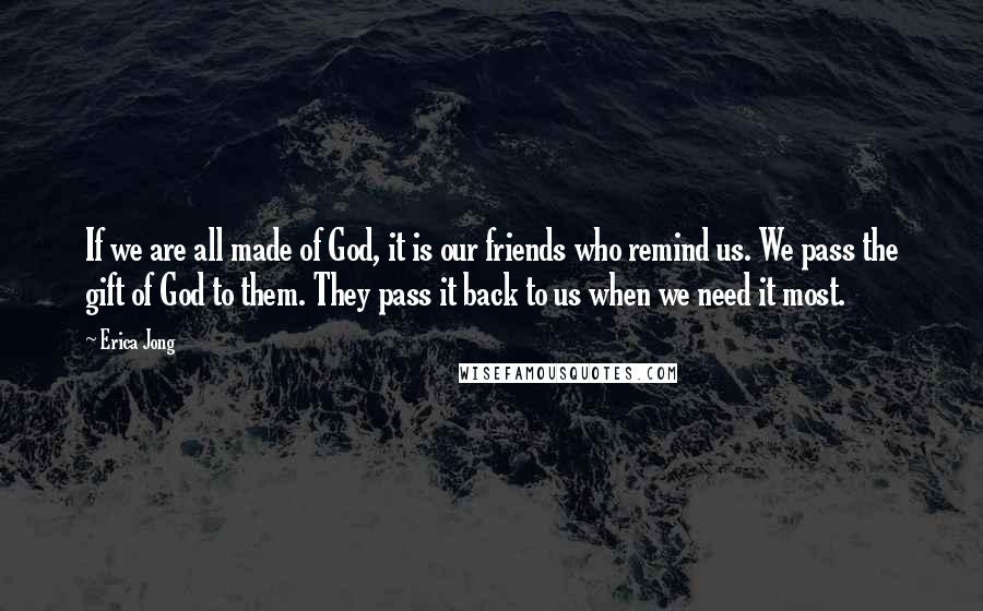 Erica Jong Quotes: If we are all made of God, it is our friends who remind us. We pass the gift of God to them. They pass it back to us when we need it most.