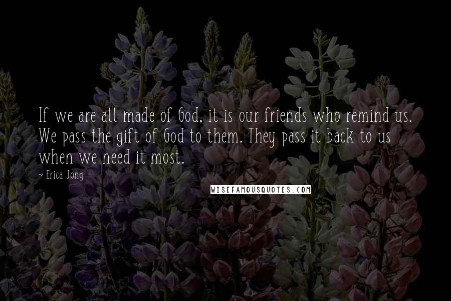 Erica Jong Quotes: If we are all made of God, it is our friends who remind us. We pass the gift of God to them. They pass it back to us when we need it most.