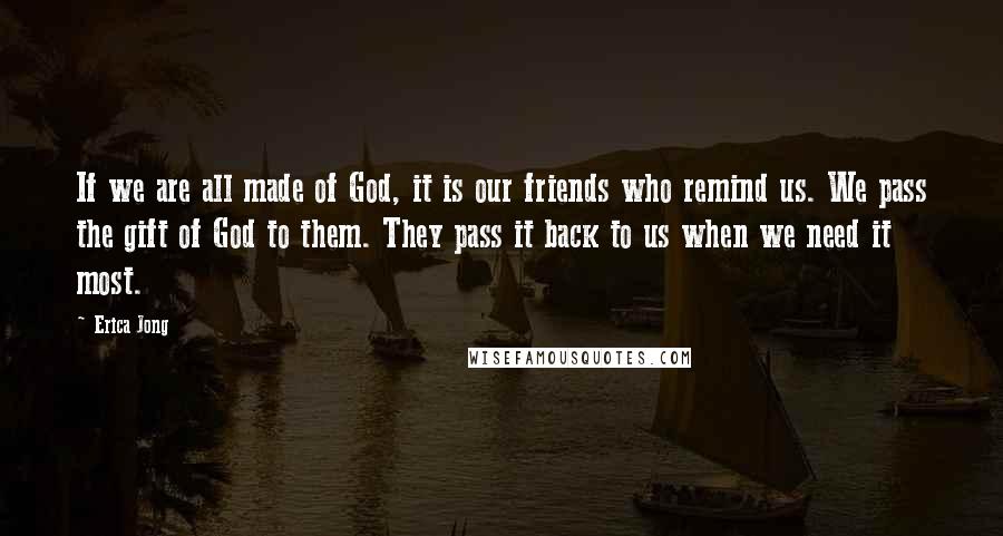 Erica Jong Quotes: If we are all made of God, it is our friends who remind us. We pass the gift of God to them. They pass it back to us when we need it most.