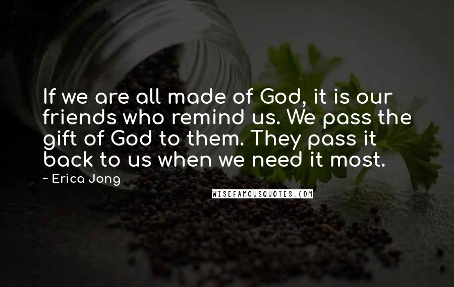 Erica Jong Quotes: If we are all made of God, it is our friends who remind us. We pass the gift of God to them. They pass it back to us when we need it most.