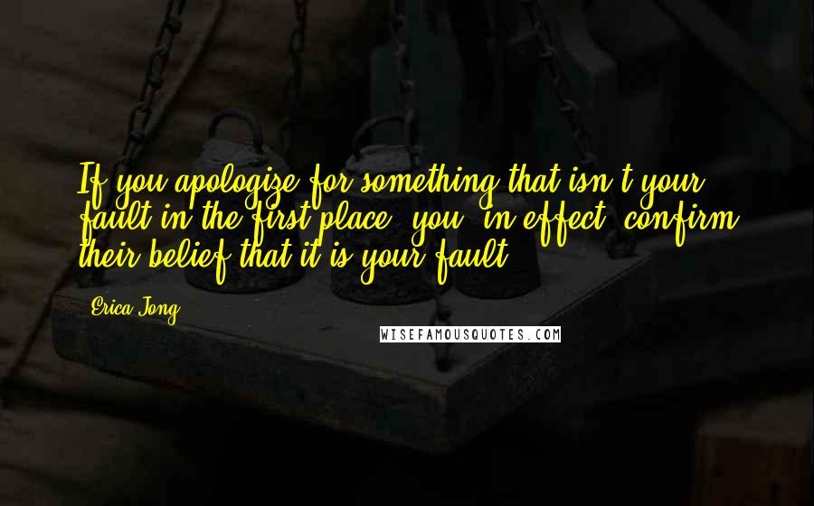 Erica Jong Quotes: If you apologize for something that isn't your fault in the first place, you, in effect, confirm their belief that it is your fault.