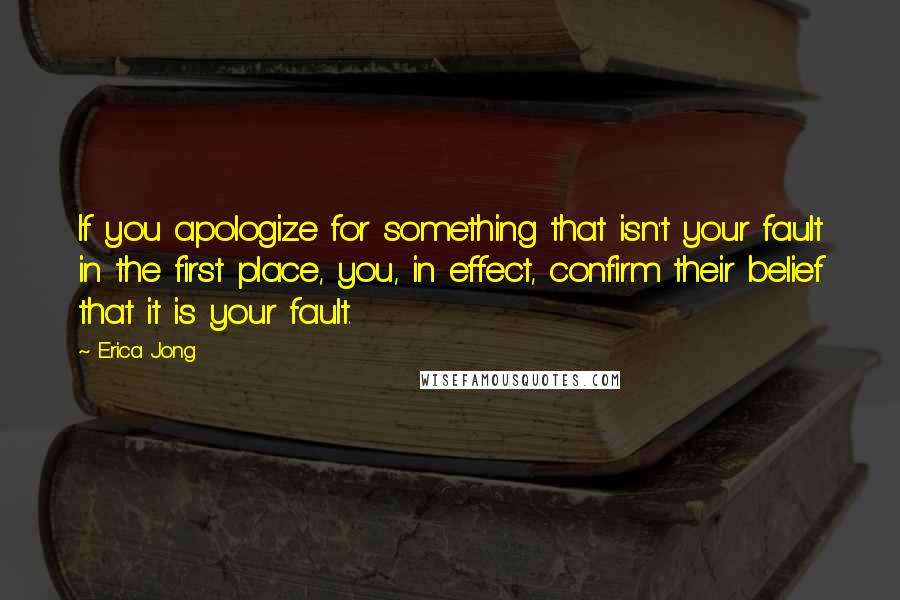 Erica Jong Quotes: If you apologize for something that isn't your fault in the first place, you, in effect, confirm their belief that it is your fault.