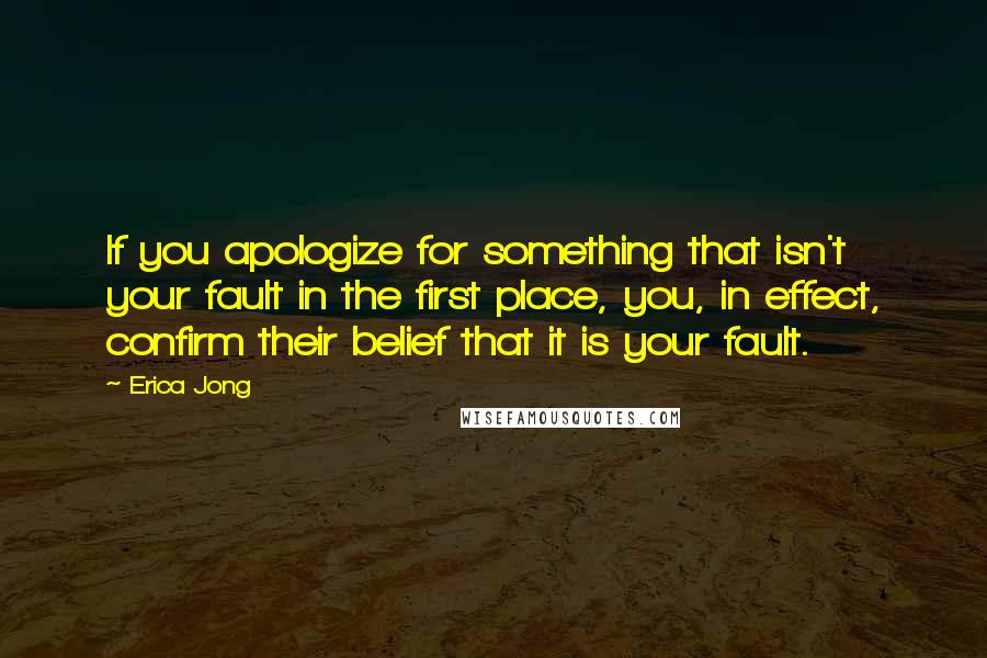 Erica Jong Quotes: If you apologize for something that isn't your fault in the first place, you, in effect, confirm their belief that it is your fault.