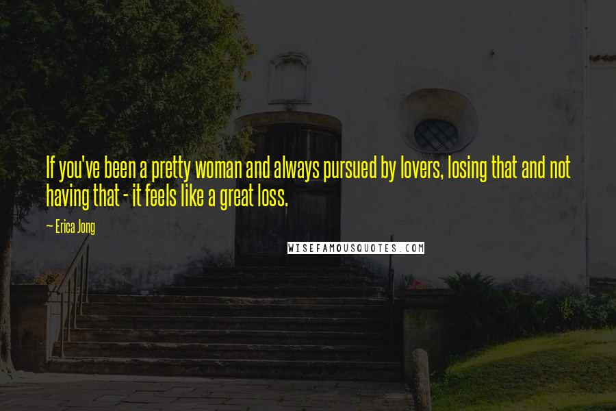Erica Jong Quotes: If you've been a pretty woman and always pursued by lovers, losing that and not having that - it feels like a great loss.