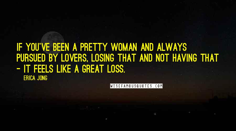 Erica Jong Quotes: If you've been a pretty woman and always pursued by lovers, losing that and not having that - it feels like a great loss.