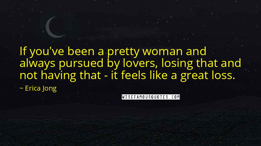 Erica Jong Quotes: If you've been a pretty woman and always pursued by lovers, losing that and not having that - it feels like a great loss.