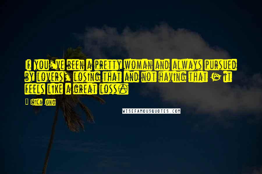 Erica Jong Quotes: If you've been a pretty woman and always pursued by lovers, losing that and not having that - it feels like a great loss.