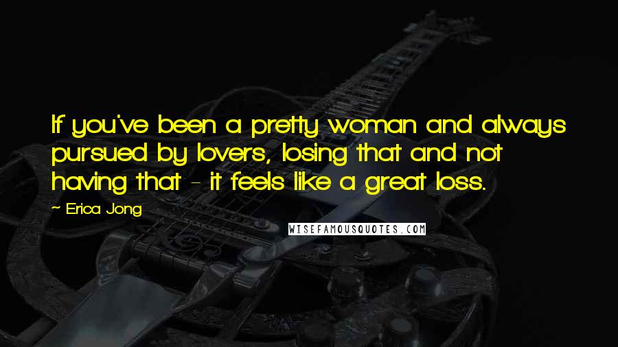 Erica Jong Quotes: If you've been a pretty woman and always pursued by lovers, losing that and not having that - it feels like a great loss.
