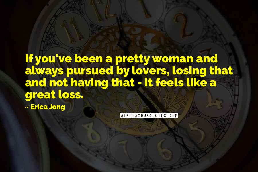 Erica Jong Quotes: If you've been a pretty woman and always pursued by lovers, losing that and not having that - it feels like a great loss.