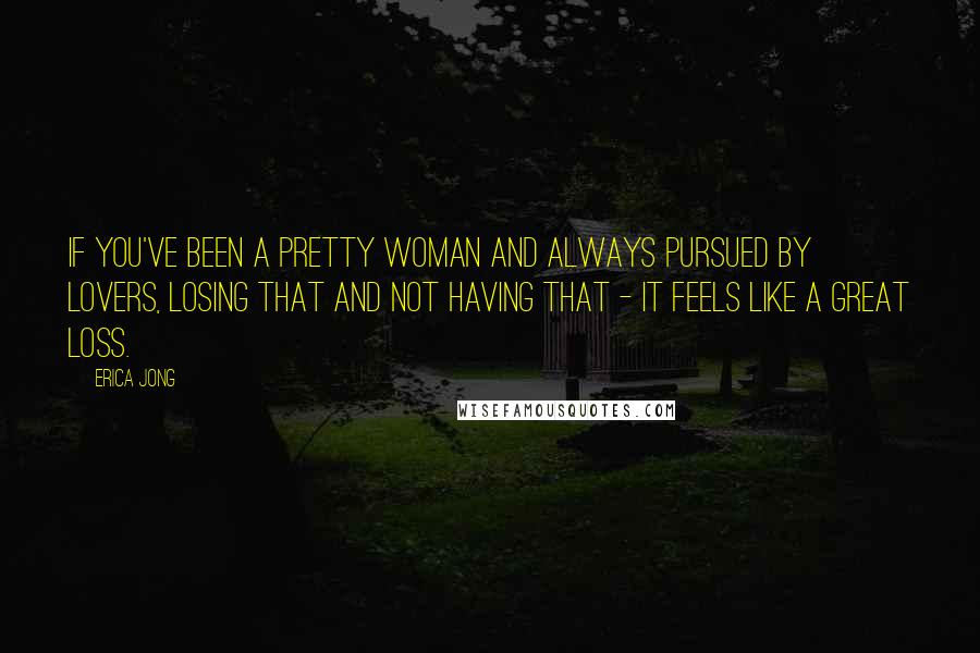 Erica Jong Quotes: If you've been a pretty woman and always pursued by lovers, losing that and not having that - it feels like a great loss.