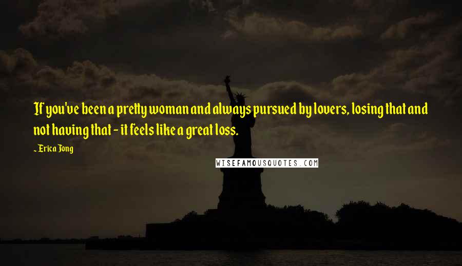 Erica Jong Quotes: If you've been a pretty woman and always pursued by lovers, losing that and not having that - it feels like a great loss.