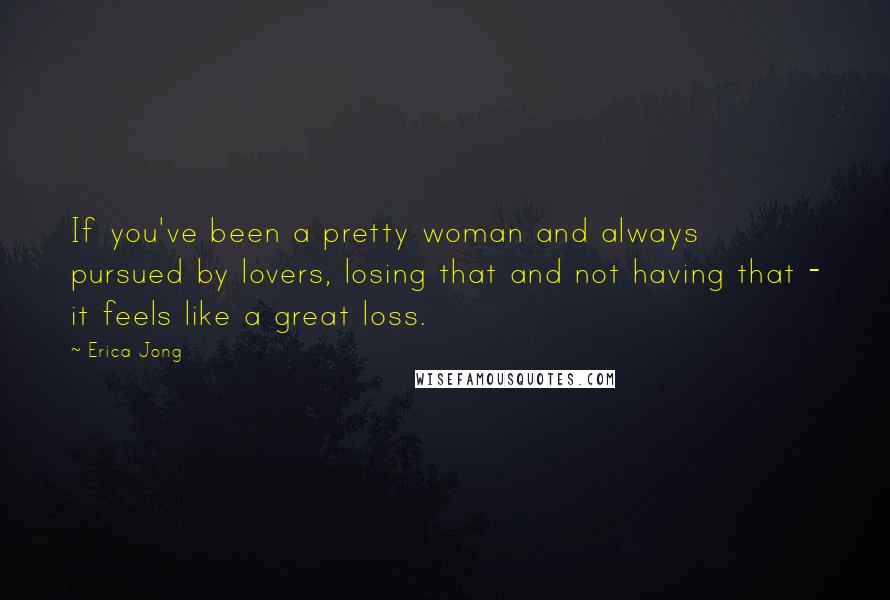Erica Jong Quotes: If you've been a pretty woman and always pursued by lovers, losing that and not having that - it feels like a great loss.