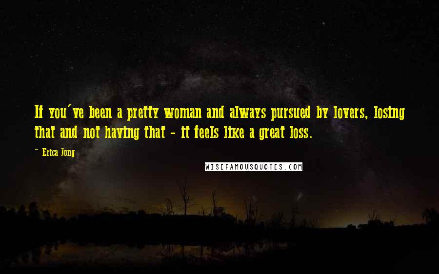 Erica Jong Quotes: If you've been a pretty woman and always pursued by lovers, losing that and not having that - it feels like a great loss.