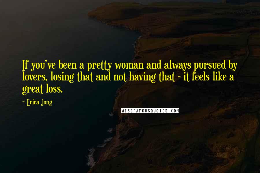 Erica Jong Quotes: If you've been a pretty woman and always pursued by lovers, losing that and not having that - it feels like a great loss.