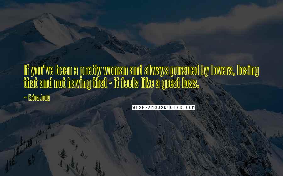 Erica Jong Quotes: If you've been a pretty woman and always pursued by lovers, losing that and not having that - it feels like a great loss.
