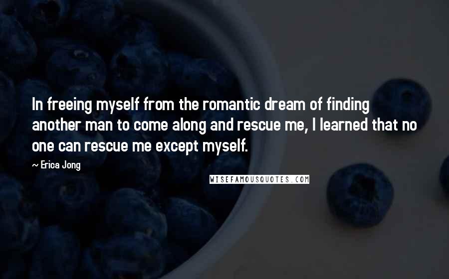 Erica Jong Quotes: In freeing myself from the romantic dream of finding another man to come along and rescue me, I learned that no one can rescue me except myself.