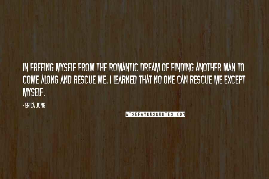 Erica Jong Quotes: In freeing myself from the romantic dream of finding another man to come along and rescue me, I learned that no one can rescue me except myself.