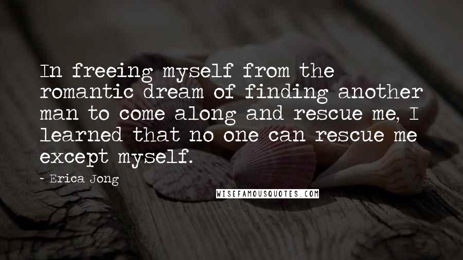 Erica Jong Quotes: In freeing myself from the romantic dream of finding another man to come along and rescue me, I learned that no one can rescue me except myself.