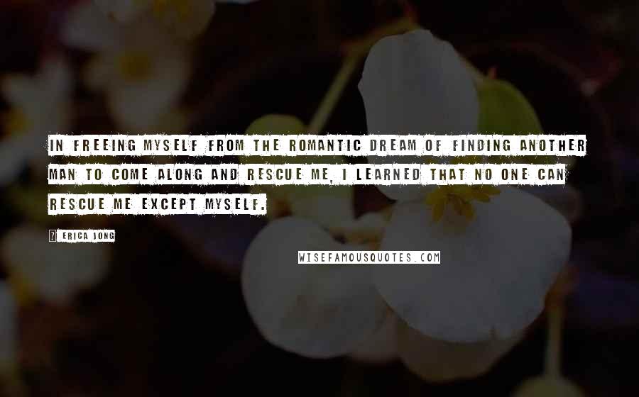 Erica Jong Quotes: In freeing myself from the romantic dream of finding another man to come along and rescue me, I learned that no one can rescue me except myself.