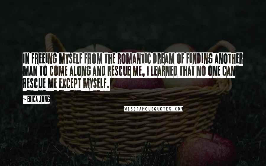 Erica Jong Quotes: In freeing myself from the romantic dream of finding another man to come along and rescue me, I learned that no one can rescue me except myself.