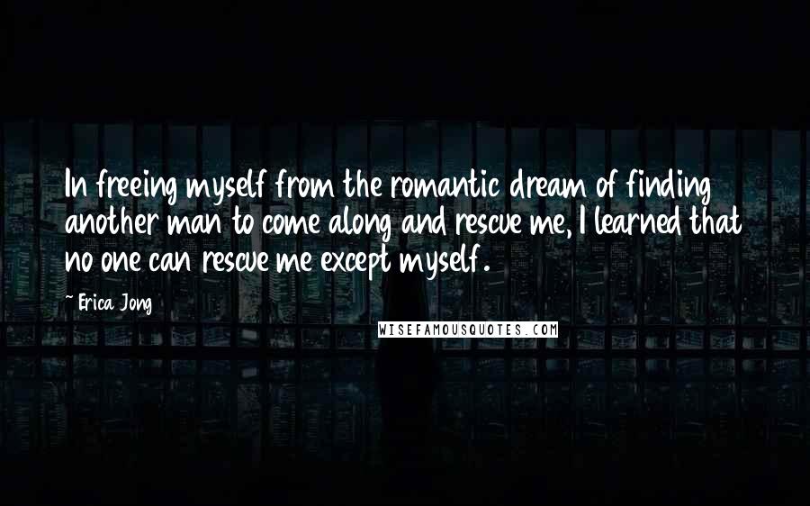 Erica Jong Quotes: In freeing myself from the romantic dream of finding another man to come along and rescue me, I learned that no one can rescue me except myself.