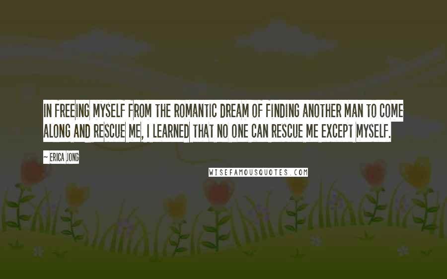 Erica Jong Quotes: In freeing myself from the romantic dream of finding another man to come along and rescue me, I learned that no one can rescue me except myself.