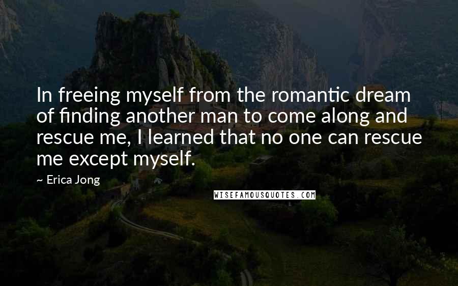 Erica Jong Quotes: In freeing myself from the romantic dream of finding another man to come along and rescue me, I learned that no one can rescue me except myself.