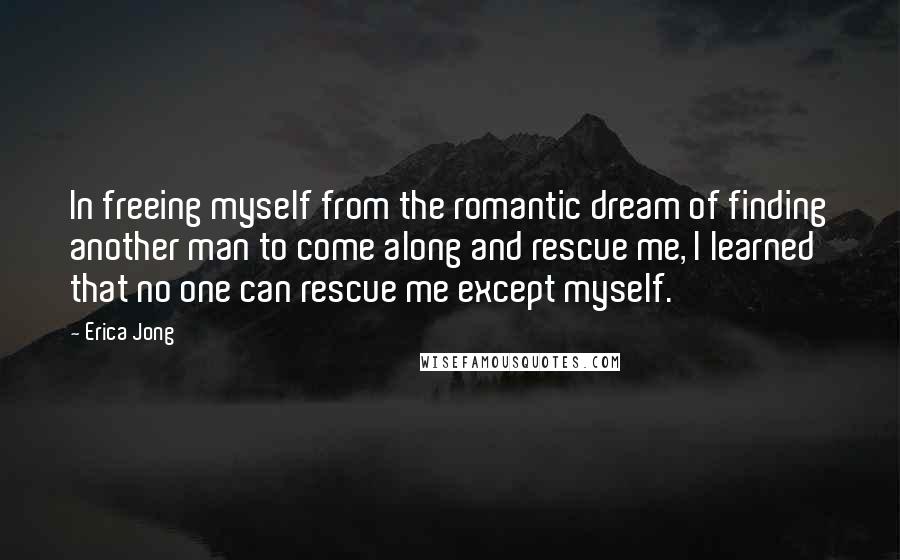 Erica Jong Quotes: In freeing myself from the romantic dream of finding another man to come along and rescue me, I learned that no one can rescue me except myself.