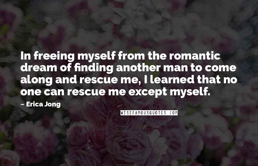 Erica Jong Quotes: In freeing myself from the romantic dream of finding another man to come along and rescue me, I learned that no one can rescue me except myself.