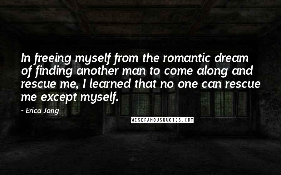 Erica Jong Quotes: In freeing myself from the romantic dream of finding another man to come along and rescue me, I learned that no one can rescue me except myself.