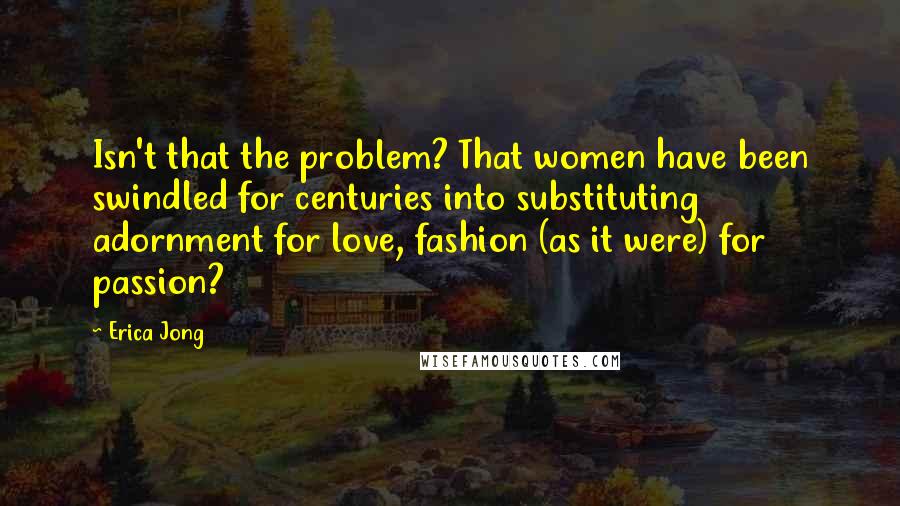 Erica Jong Quotes: Isn't that the problem? That women have been swindled for centuries into substituting adornment for love, fashion (as it were) for passion?