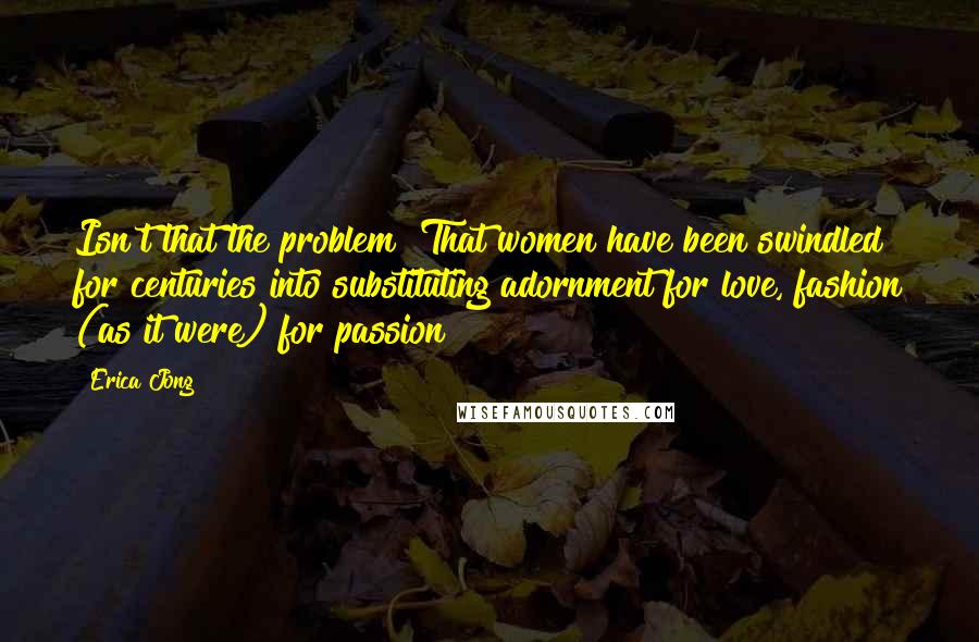 Erica Jong Quotes: Isn't that the problem? That women have been swindled for centuries into substituting adornment for love, fashion (as it were) for passion?