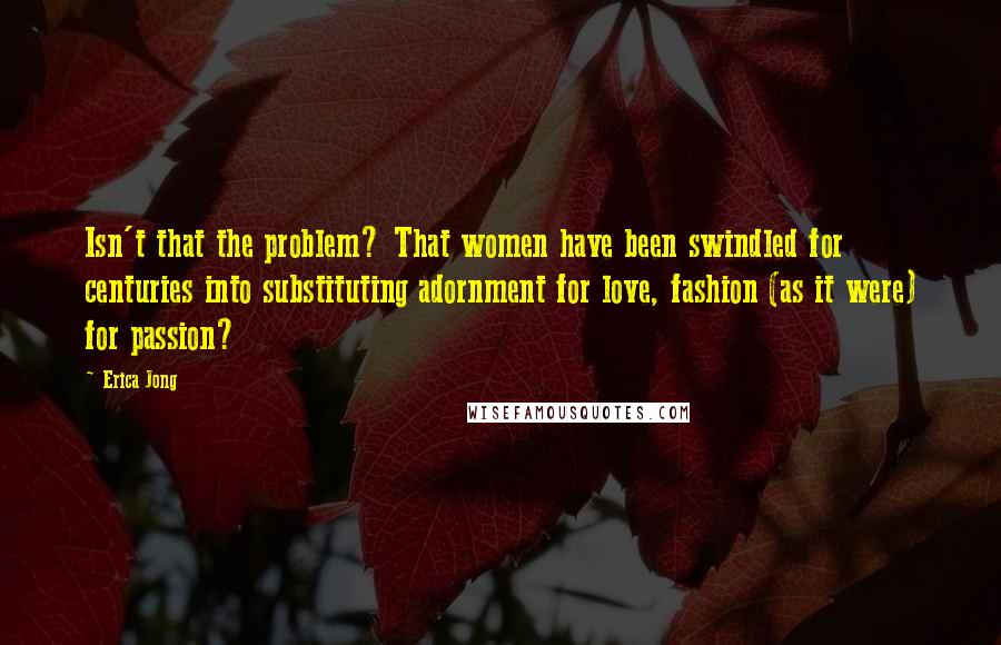 Erica Jong Quotes: Isn't that the problem? That women have been swindled for centuries into substituting adornment for love, fashion (as it were) for passion?