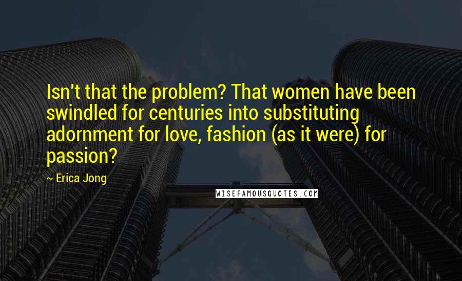 Erica Jong Quotes: Isn't that the problem? That women have been swindled for centuries into substituting adornment for love, fashion (as it were) for passion?