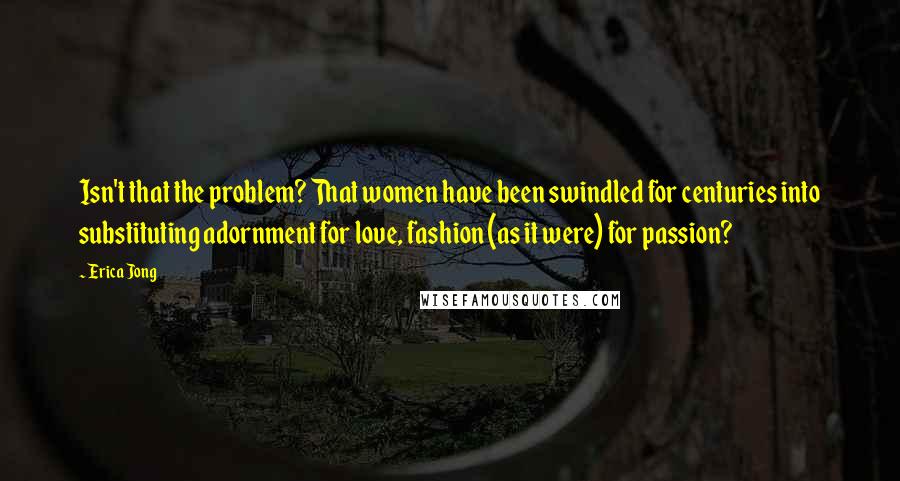 Erica Jong Quotes: Isn't that the problem? That women have been swindled for centuries into substituting adornment for love, fashion (as it were) for passion?