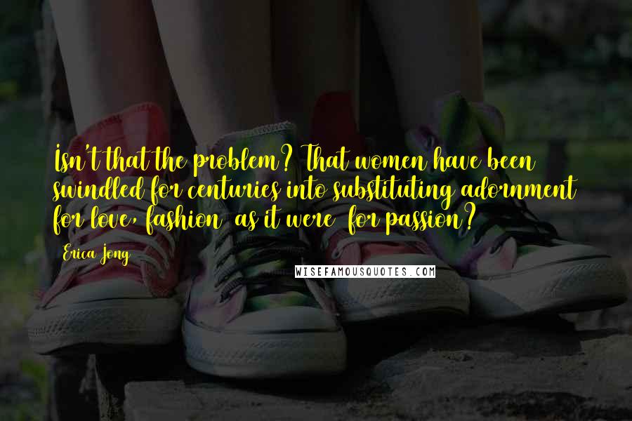 Erica Jong Quotes: Isn't that the problem? That women have been swindled for centuries into substituting adornment for love, fashion (as it were) for passion?