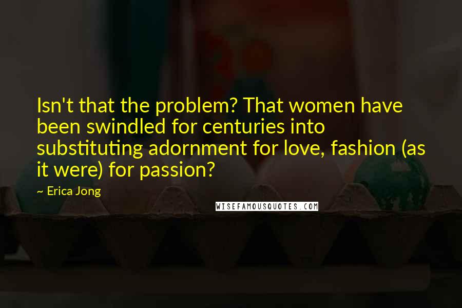 Erica Jong Quotes: Isn't that the problem? That women have been swindled for centuries into substituting adornment for love, fashion (as it were) for passion?
