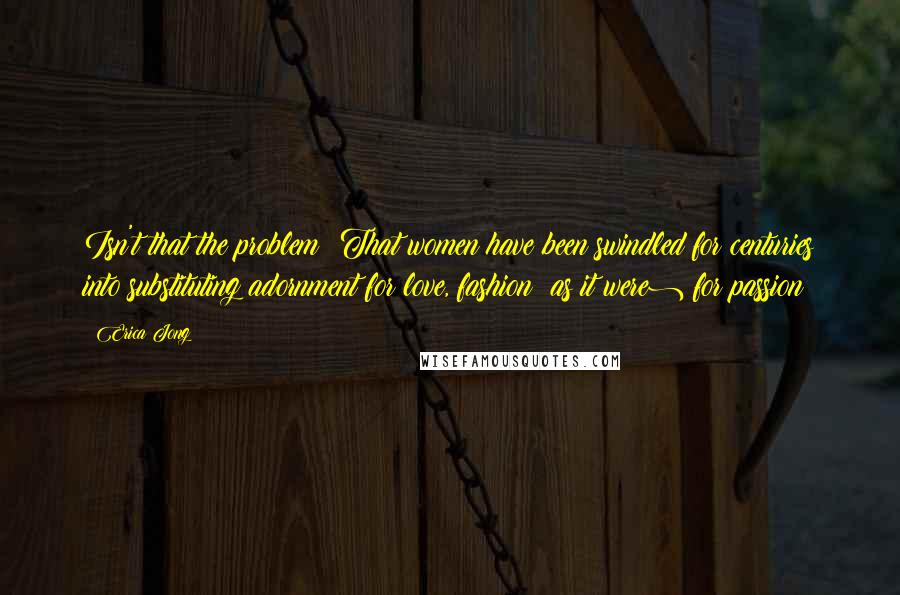 Erica Jong Quotes: Isn't that the problem? That women have been swindled for centuries into substituting adornment for love, fashion (as it were) for passion?